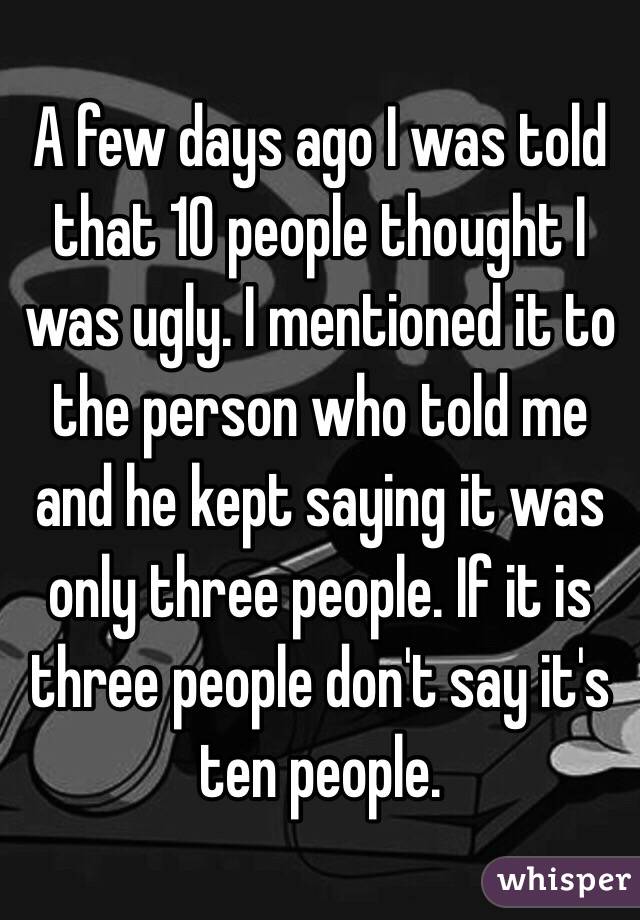 A few days ago I was told that 10 people thought I was ugly. I mentioned it to the person who told me and he kept saying it was only three people. If it is three people don't say it's ten people. 