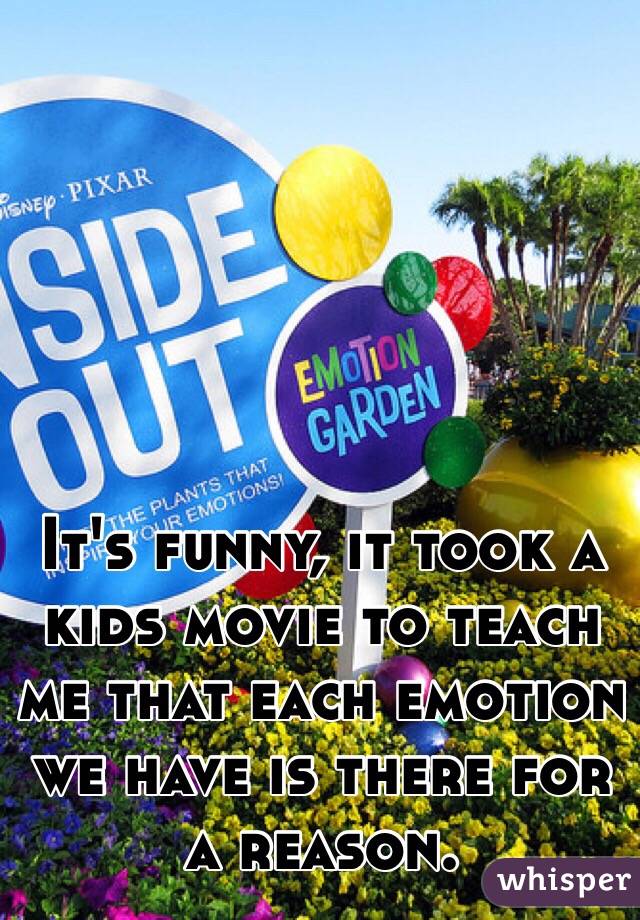 It's funny, it took a kids movie to teach me that each emotion we have is there for a reason. 