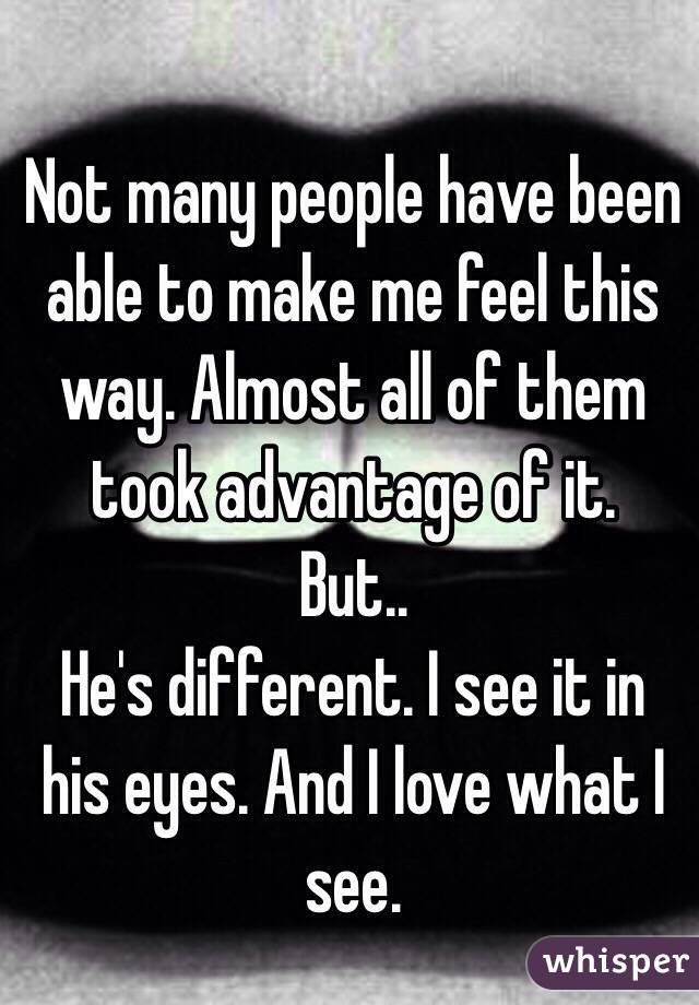 Not many people have been able to make me feel this way. Almost all of them took advantage of it. 
But.. 
He's different. I see it in his eyes. And I love what I see.