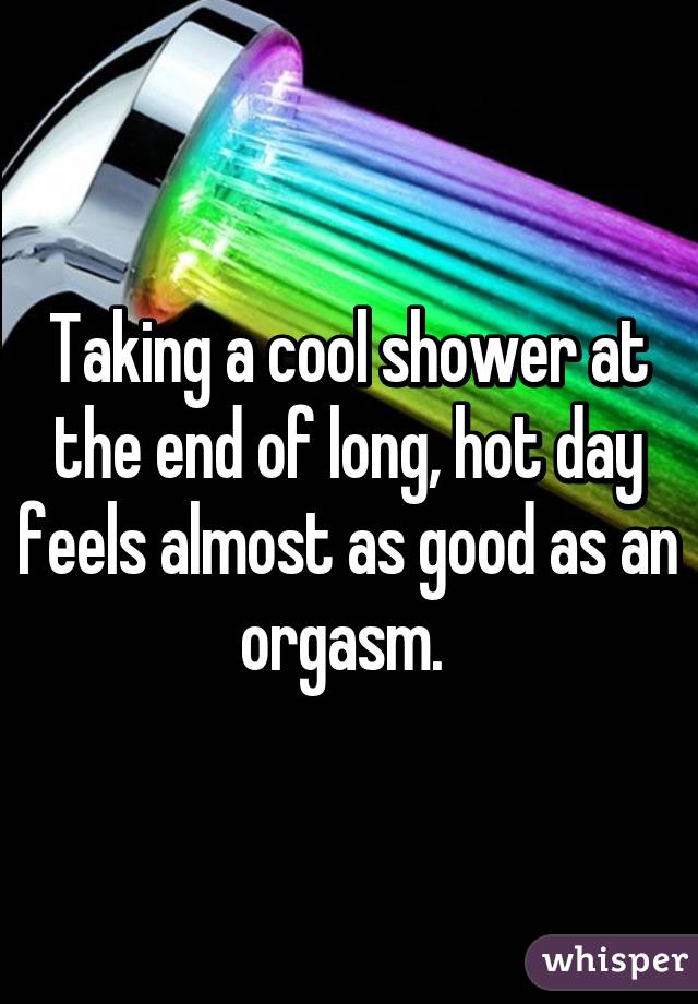 Taking a cool shower at the end of long, hot day feels almost as good as an orgasm. 