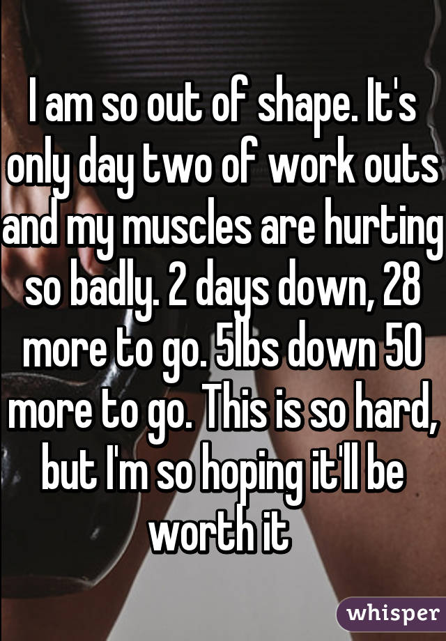 I am so out of shape. It's only day two of work outs and my muscles are hurting so badly. 2 days down, 28 more to go. 5lbs down 50 more to go. This is so hard, but I'm so hoping it'll be worth it 