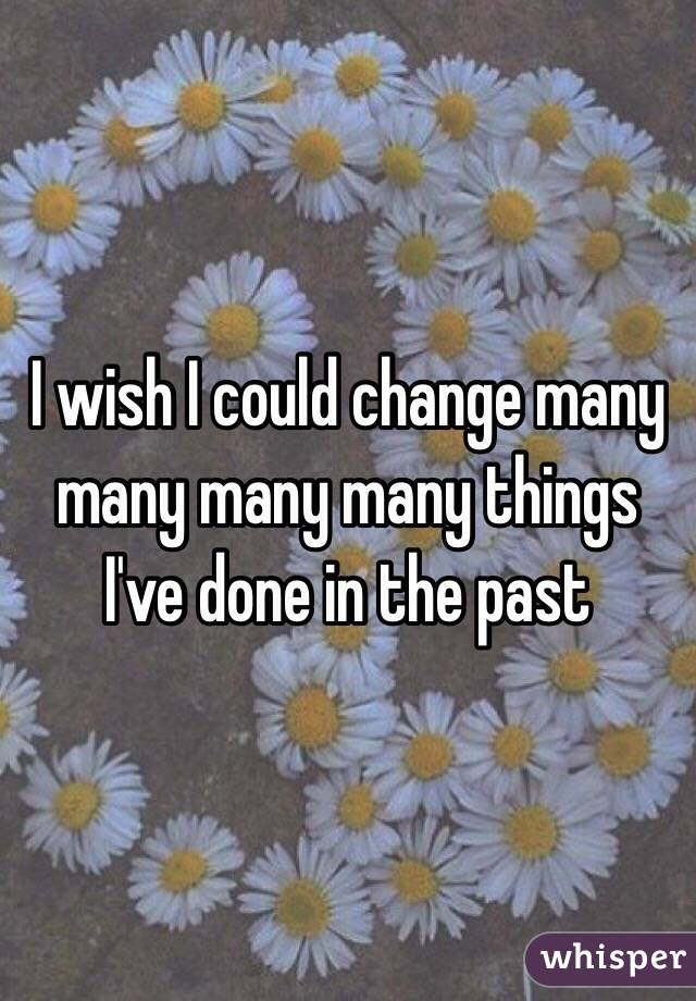 I wish I could change many many many many things I've done in the past 