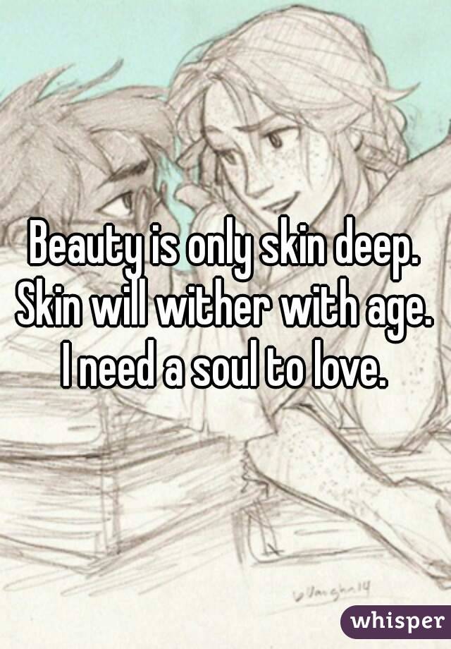 Beauty is only skin deep.
Skin will wither with age.
I need a soul to love.