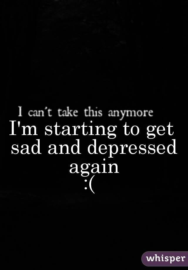 I'm starting to get sad and depressed again
:( 