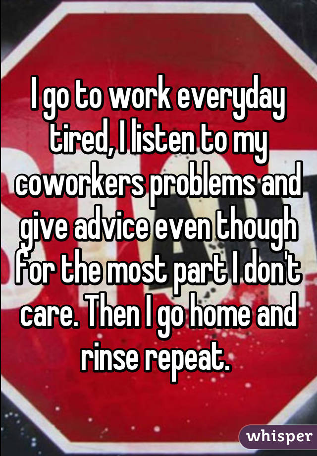 I go to work everyday tired, I listen to my coworkers problems and give advice even though for the most part I don't care. Then I go home and rinse repeat. 