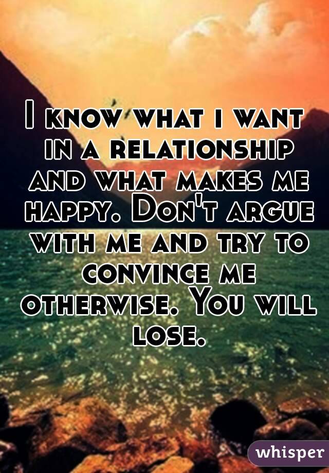 I know what i want in a relationship and what makes me happy. Don't argue with me and try to convince me otherwise. You will lose.