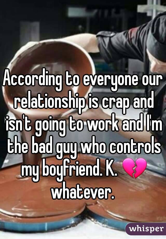 According to everyone our relationship is crap and isn't going to work and I'm the bad guy who controls my boyfriend. K. 💔 whatever. 