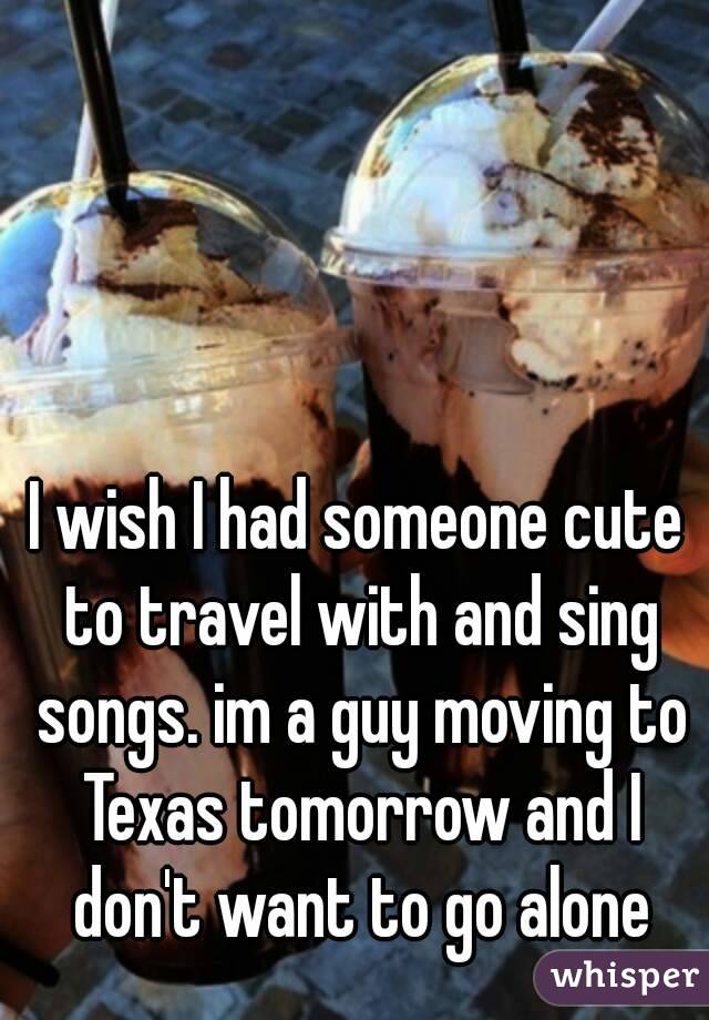 I wish I had someone cute to travel with and sing songs. im a guy moving to Texas tomorrow and I don't want to go alone