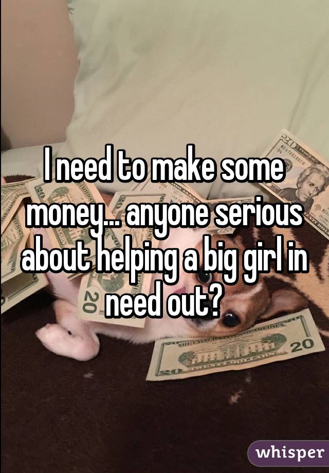 I need to make some money... anyone serious about helping a big girl in need out?