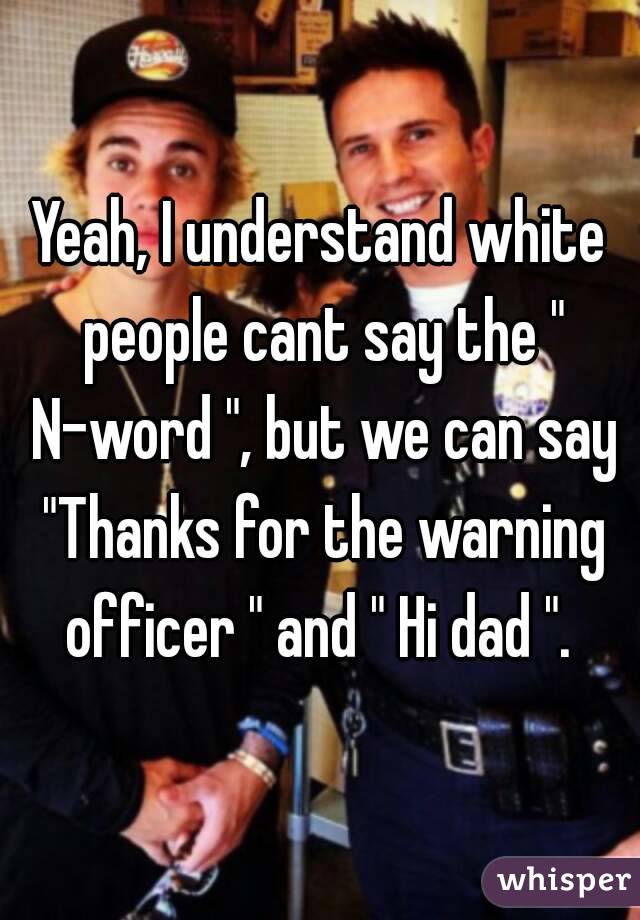 Yeah, I understand white people cant say the " N-word ", but we can say "Thanks for the warning officer " and " Hi dad ". 