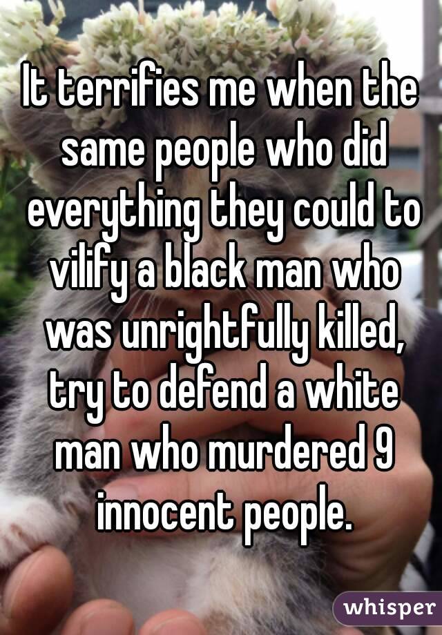 It terrifies me when the same people who did everything they could to vilify a black man who was unrightfully killed, try to defend a white man who murdered 9 innocent people.