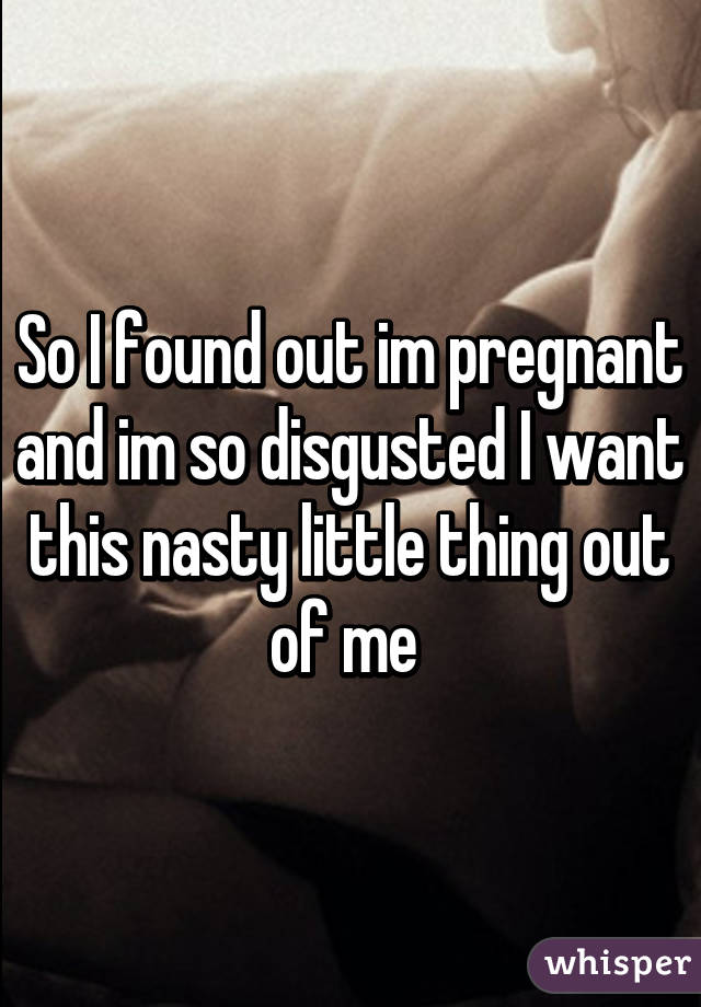 So I found out im pregnant and im so disgusted I want this nasty little thing out of me 