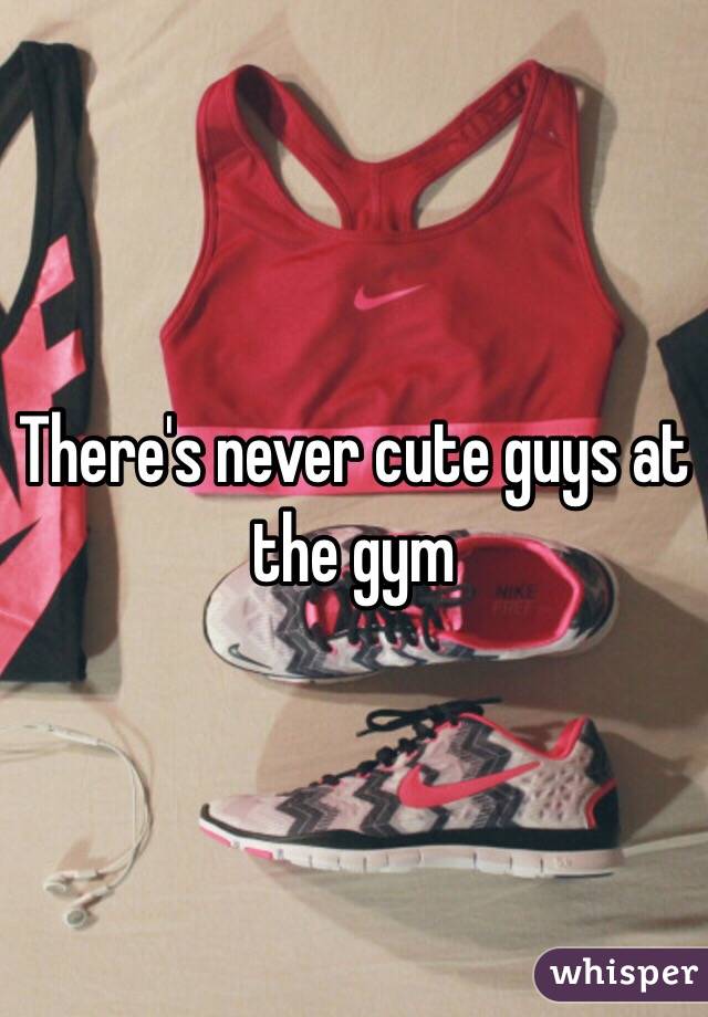 There's never cute guys at the gym 