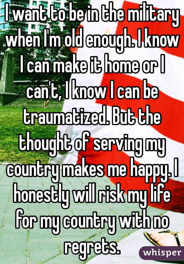 I want to be in the military when I'm old enough. I know I can make it home or I can't, I know I can be traumatized. But the thought of serving my country makes me happy. I honestly will risk my life for my country with no regrets. 