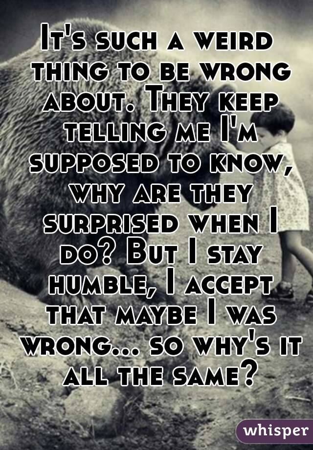 It's such a weird thing to be wrong about. They keep telling me I'm supposed to know, why are they surprised when I do? But I stay humble, I accept that maybe I was wrong... so why's it all the same?