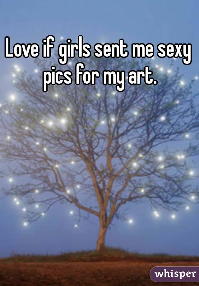 Love if girls sent me sexy pics for my art.