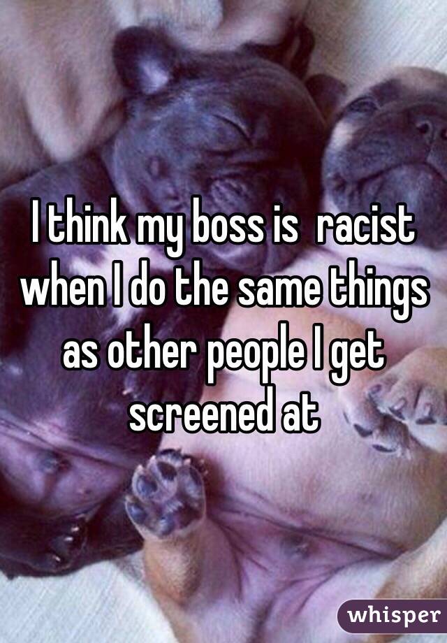 I think my boss is  racist when I do the same things as other people I get screened at