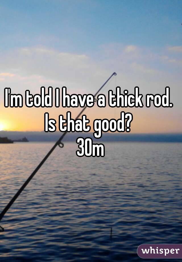 I'm told I have a thick rod. 
Is that good? 
30m