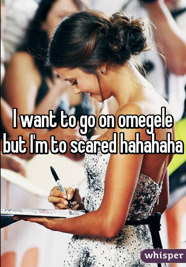 I want to go on omegele but I'm to scared hahahaha