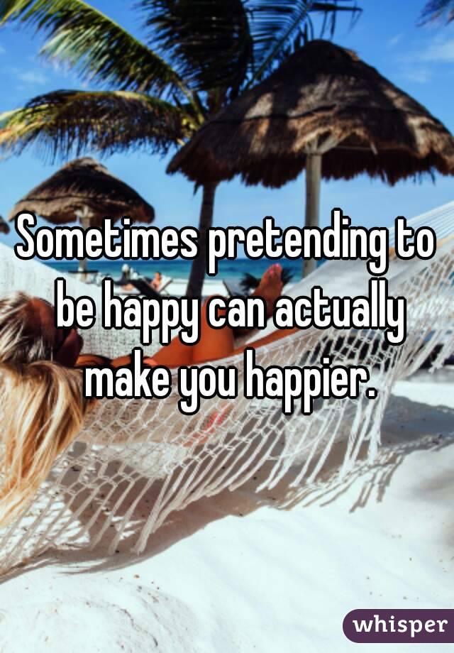 Sometimes pretending to be happy can actually make you happier.