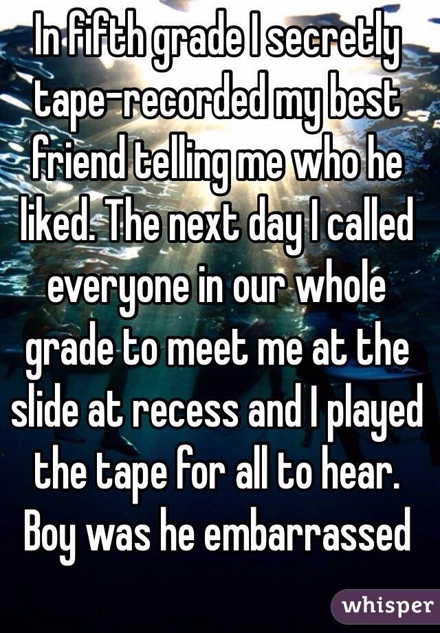 In fifth grade I secretly tape-recorded my best friend telling me who he liked. The next day I called everyone in our whole grade to meet me at the slide at recess and I played the tape for all to hear. Boy was he embarrassed