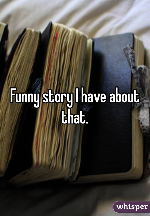 Funny story I have about that. 