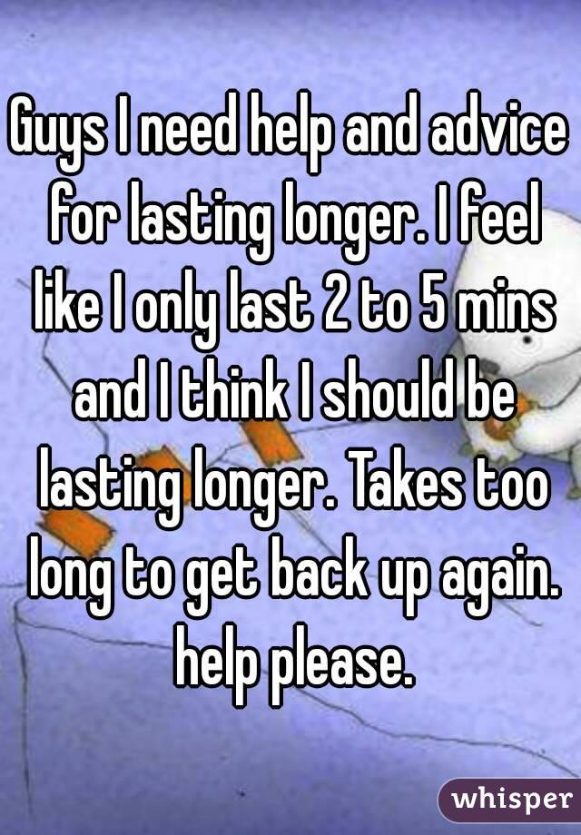 Guys I need help and advice for lasting longer. I feel like I only last 2 to 5 mins and I think I should be lasting longer. Takes too long to get back up again. help please.