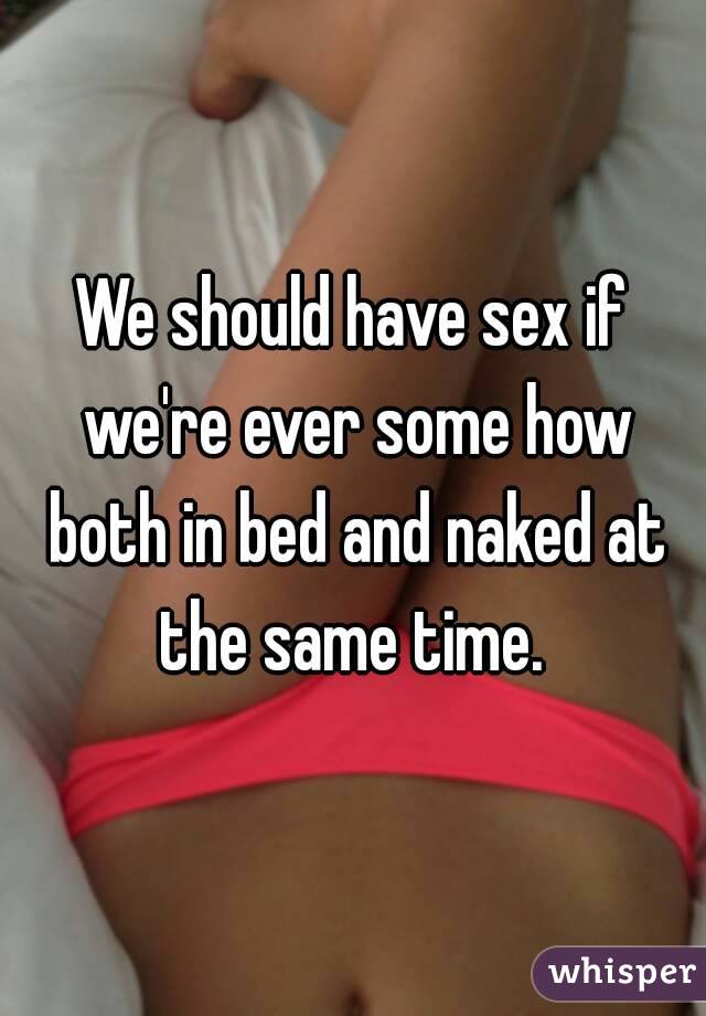 We should have sex if we're ever some how both in bed and naked at the same time. 