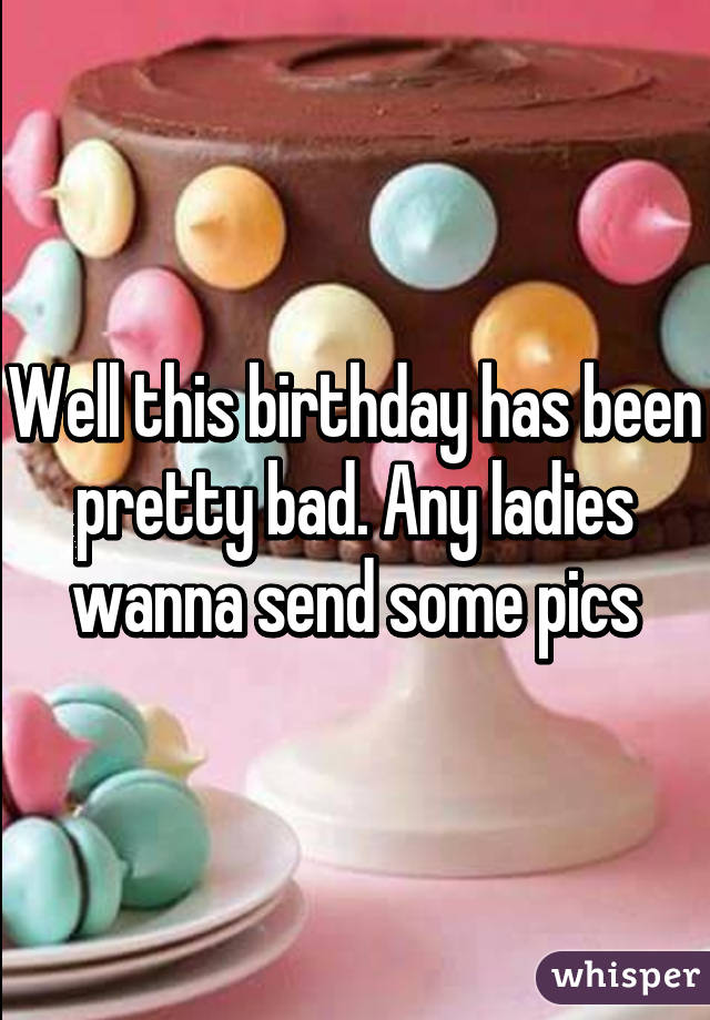 Well this birthday has been pretty bad. Any ladies wanna send some pics