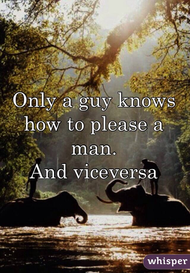 Only a guy knows how to please a man.
And viceversa