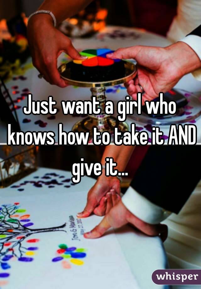 Just want a girl who knows how to take it AND give it... 