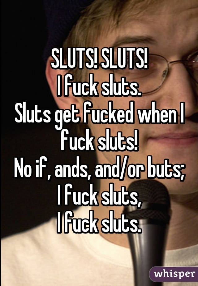 SLUTS! SLUTS!
I fuck sluts.
Sluts get fucked when I fuck sluts!
No if, ands, and/or buts;
I fuck sluts,
I fuck sluts.