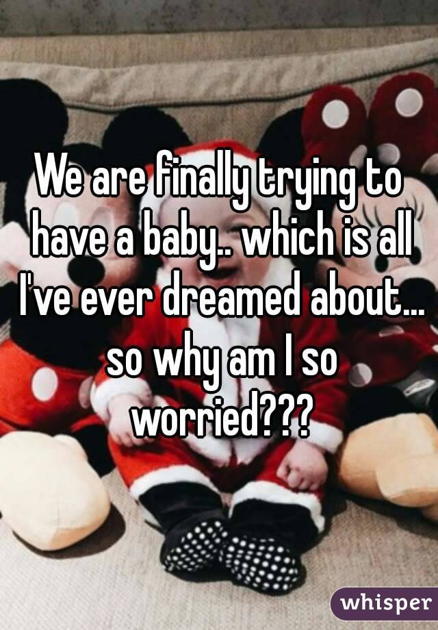 We are finally trying to have a baby.. which is all I've ever dreamed about... so why am I so worried???