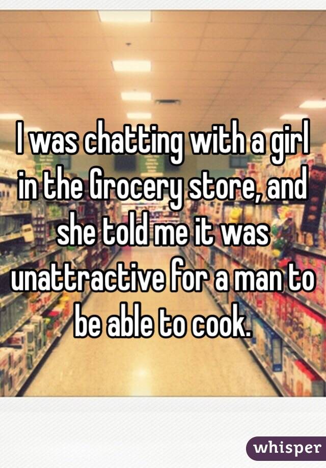 I was chatting with a girl in the Grocery store, and she told me it was unattractive for a man to be able to cook.