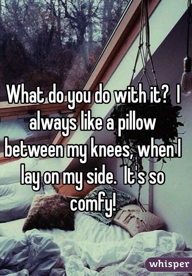 What do you do with it?  I always like a pillow between my knees, when I lay on my side.  It's so comfy!