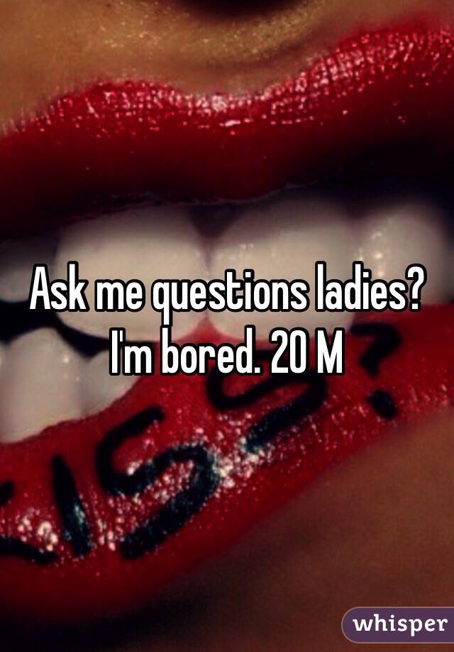 Ask me questions ladies? I'm bored. 20 M