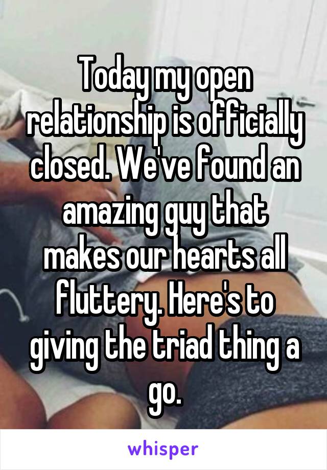 Today my open relationship is officially closed. We've found an amazing guy that makes our hearts all fluttery. Here's to giving the triad thing a go.