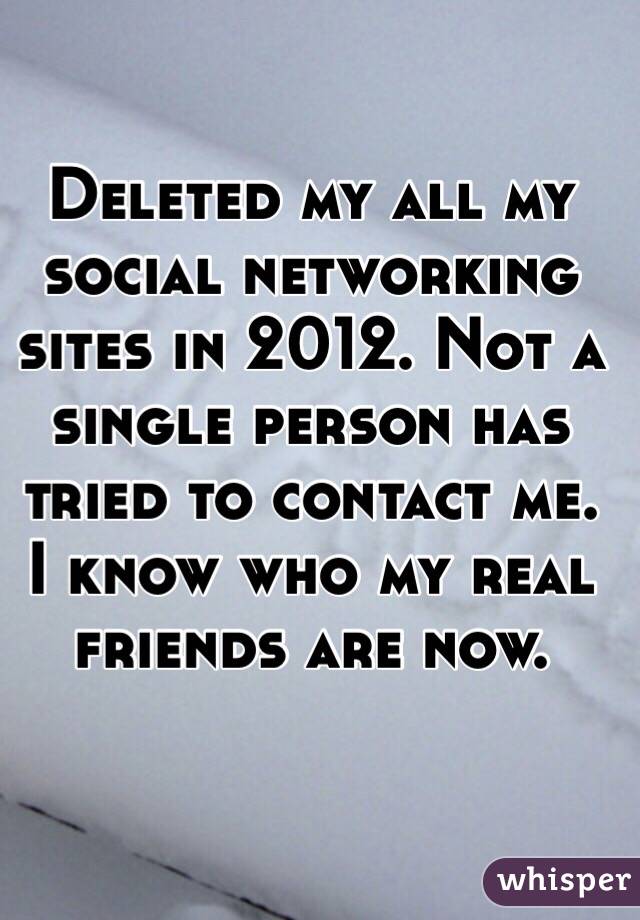 Deleted my all my social networking sites in 2012. Not a single person has tried to contact me. I know who my real friends are now. 