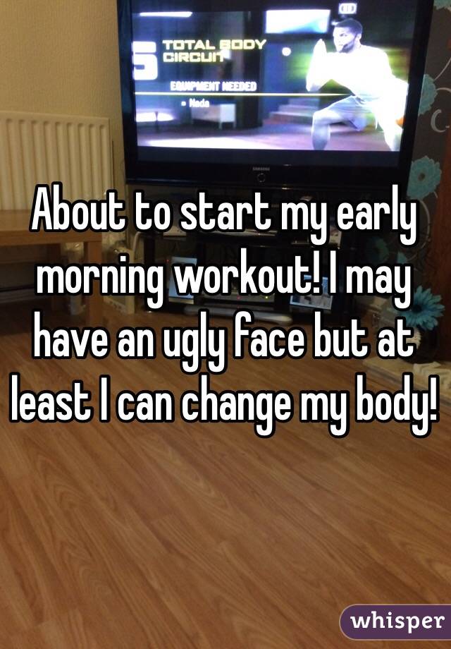 About to start my early morning workout! I may have an ugly face but at least I can change my body!