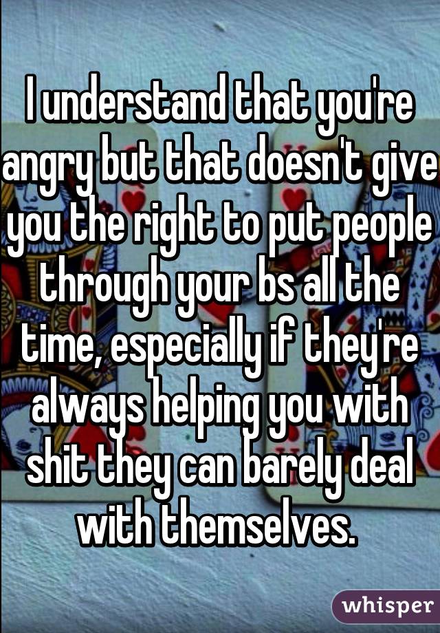 I understand that you're angry but that doesn't give you the right to put people through your bs all the time, especially if they're always helping you with shit they can barely deal with themselves. 