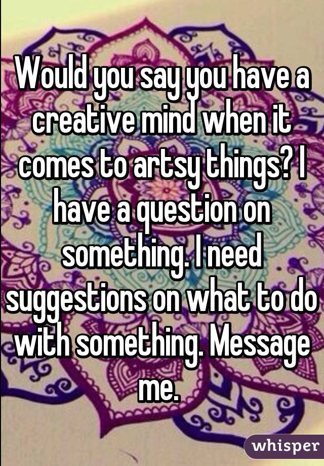 Would you say you have a creative mind when it comes to artsy things? I have a question on something. I need suggestions on what to do with something. Message me. 