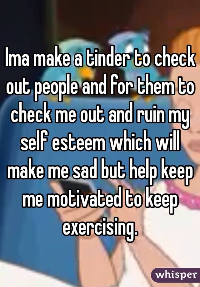 Ima make a tinder to check out people and for them to check me out and ruin my self esteem which will make me sad but help keep me motivated to keep exercising. 