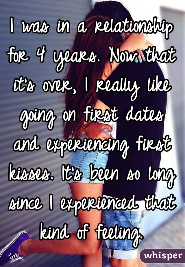 I was in a relationship for 4 years. Now that it's over, I really like going on first dates and experiencing first kisses. It's been so long since I experienced that kind of feeling.