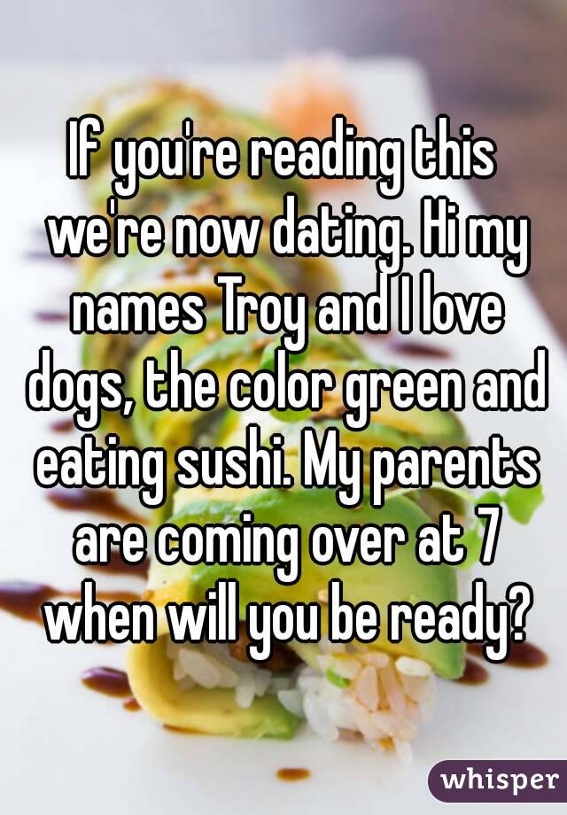 If you're reading this we're now dating. Hi my names Troy and I love dogs, the color green and eating sushi. My parents are coming over at 7 when will you be ready?