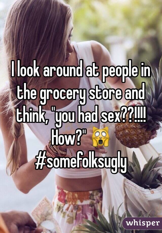 I look around at people in the grocery store and think, "you had sex??!!!! How?" 🙀 
#somefolksugly 