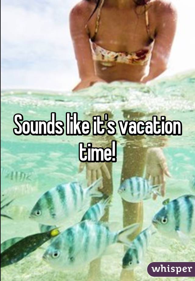 Sounds like it's vacation time!