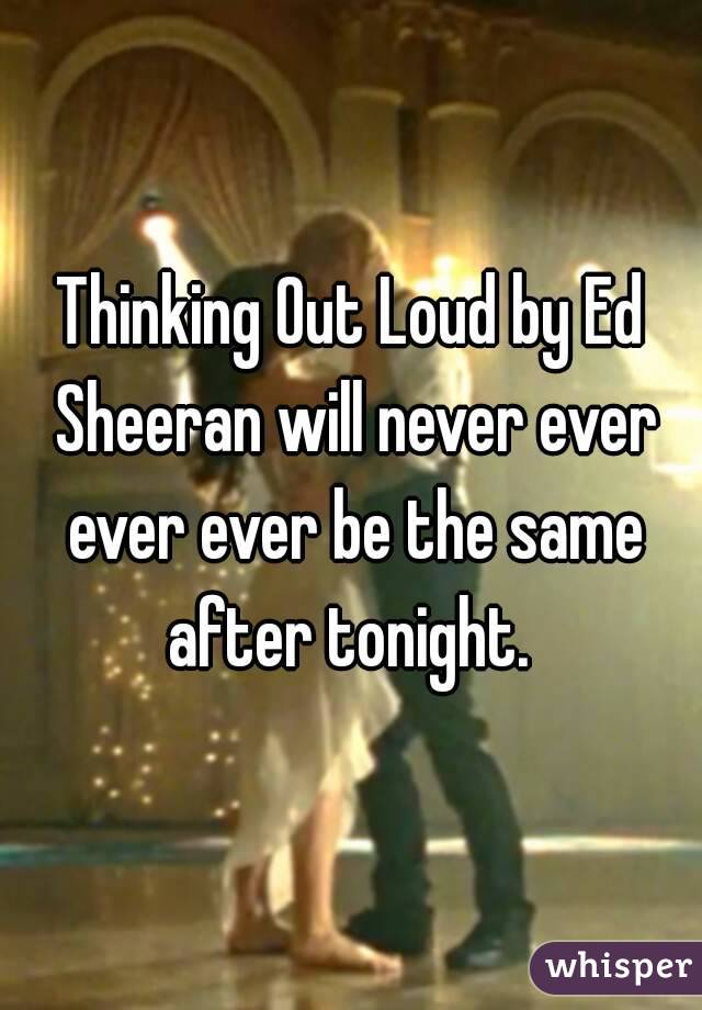 Thinking Out Loud by Ed Sheeran will never ever ever ever be the same after tonight. 