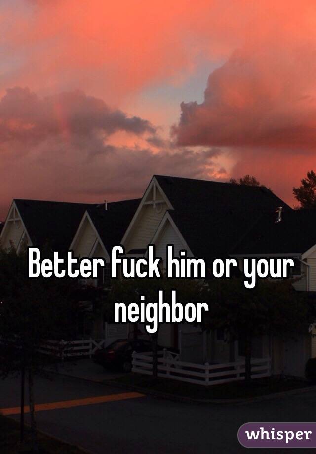 Better fuck him or your neighbor 