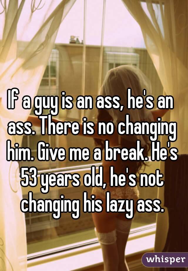 If a guy is an ass, he's an ass. There is no changing him. Give me a break. He's 53 years old, he's not changing his lazy ass.