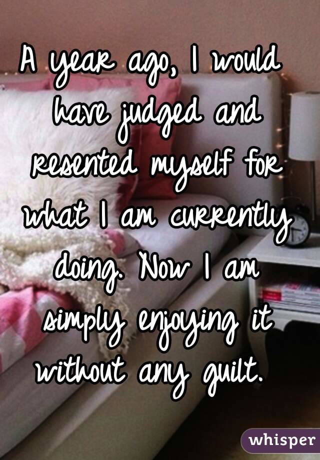 A year ago, I would have judged and resented myself for what I am currently doing. Now I am simply enjoying it without any guilt. 